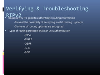 Verifying & Troubleshooting
RIPv2 Reasons why it’s good to authenticate routing information
-Prevent the possibility of accepting invalid routing updates
-Contents of routing updates are encrypted
 Types of routing protocols that can use authentication
-RIPv2
-EIGRP
-OSPF
-IS-IS
-BGP
 