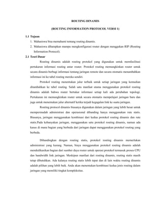 ROUTING DINAMIS
(ROUTING INFORMATION PROTOCOL VERSI 1)
1.1 Tujuan
1. Mahasiswa bisa memahami tentang routing dinamis.
2. Mahasiswa diharapkan mampu mengkonfigurasi router dengan menggukan RIP (Routing
Information Protocol).
2.1 Teori Dasar
Routing dinamis adalah routing protokol yang digunakan untuk memfasilitasi
pertukaran informasi routing antar router. Protokol routing memungkinkan router untuk
secara dinamis berbagi informasi tentang jaringan remote dan secara otomatis menambahkan
informasi ini ke tabel routing mereka sendiri.
Protokol routing menentukan jalur terbaik untuk setiap jaringan yang kemudian
ditambahkan ke tabel routing. Salah satu manfaat utama menggunakan protokol routing
dinamis adalah bahwa router bertukar informasi setiap kali ada perubahan topologi.
Pertukaran ini memungkinkan router untuk secara otomatis mempelajari jaringan baru dan
juga untuk menemukan jalur alternatif ketika terjadi kegagalan link ke suatu jaringan.
Routing protocol dinamis biasanya digunakan dalam jaringan yang lebih besar untuk
mempermudah administrasi dan operasional dibanding hanya menggunakan rute statis.
Biasanya, jaringan menggunakan kombinasi dari kedua protokol routing dinamis dan rute
statis.Pada kebanyakan jaringan, menggunakan satu protokol routing dinamis, namun ada
kasus di mana bagian yang berbeda dari jaringan dapat menggunakan protokol routing yang
berbeda.
Dibandingkan dengan routing statis, protokol routing dinamis memerlukan
administrasi yang kurang. Namun, biaya menggunakan protokol routing dinamis adalah
mendedikasikan bagian dari sumber daya router untuk operasi protokol termasuk proses CPU
dan bandwidth link jaringan. Meskipun manfaat dari routing dinamis, routing statis masih
tetap dibutuhkan. Ada kalanya routing statis lebih tepat dan di lain waktu routing dinamis
adalah pilihan yang lebih baik. Anda akan menemukan kombinasi kedua jenis routing dalam
jaringan yang memiliki tingkat kompleksitas.

 