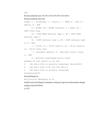 end
Router(config)#ip route 192.168.1.0 255.255.255.0 192.168.0.1
Router(config)#do ship route
Codes: C - connected, S - static, I - IGRP, R - RIP, M mobile, B - BGP
D - EIGRP, EX - EIGRP external, O - OSPF, IA OSPF inter area
N1 - OSPF NSSA external type 1, N2 - OSPF NSSA
external type 2
E1 - OSPF external type 1, E2 - OSPF external type
2, E - EGP
i - IS-IS, L1 - IS-IS level-1, L2 - IS-IS level-2,
ia - IS-IS inter area
* - candidate default, U - per-user static route,
o - ODR
P - periodic downloaded static route
Gateway of last resort is not set
C

192.168.0.0/24 is directly connected, Serial0/0/0

S

192.168.1.0/24 [1/0] via 192.168.0.1

C

192.168.2.0/24 is directly connected,

FastEthernet0/0
Router#debugip rip
RIP protocol debugging is on
Setelah router di konfigurasi selanjutnya setting host agar bisa berkomunikasi dengan
jaringan yang telah dibuat.
a) PC3.

 