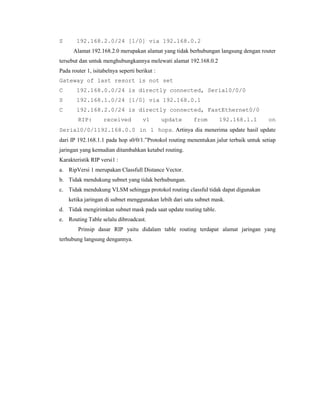 S

192.168.2.0/24 [1/0] via 192.168.0.2
Alamat 192.168.2.0 merupakan alamat yang tidak berhubungan langsung dengan router

tersebut dan untuk menghubungkannya melewati alamat 192.168.0.2
Pada router 1, isitabelnya seperti berikut :
Gateway of last resort is not set
C

192.168.0.0/24 is directly connected, Serial0/0/0

S

192.168.1.0/24 [1/0] via 192.168.0.1

C

192.168.2.0/24 is directly connected, FastEthernet0/0
RIP:

received

v1

update

from

192.168.1.1

on

Serial0/0/1192.168.0.0 in 1 hops. Artinya dia menerima update hasil update
dari IP 192.168.1.1 pada hop s0/0/1.”Protokol routing menentukan jalur terbaik untuk setiap
jaringan yang kemudian ditambahkan ketabel routing.
Karakteristik RIP versi1 :
a. RipVersi 1 merupakan Classfull Distance Vector.
b. Tidak mendukung subnet yang tidak berhubungan.
c. Tidak mendukung VLSM sehingga protokol routing classful tidak dapat digunakan
ketika jaringan di subnet menggunakan lebih dari satu subnet mask.
d. Tidak mengirimkan subnet mask pada saat update routing table.
e. Routing Table selalu dibroadcast.
Prinsip dasar RIP yaitu didalam table routing terdapat alamat jaringan yang
terhubung langsung dengannya.

 