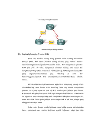 GambarPrinsipRouting Dinamis
2.1.1 Routing Information Protocol (RIP)
Salah satu protokol routing paling pertama adalah Routing Information
Protocol (RIP). RIP adalah protokol routing dinamik yang berbasis distance
vector(dihitungberdasarkanjarakterpendekantar node). RIP menggunakan protokol
UDP pada port 520 untuk mengirimkan informasi routing antar router dan
menghitung routing terbaik berdasarkan perhitungan hop. RIP mengirim routing table
yang

lengkapkesemuainterface

hanyamenggunakanjumlah

hop

yang

aktifsetiap

30

detik.

untukmenentukancaraterbaikkesebuah

RIP
network

remote.
RIP memiliki beberapa keterbatasan seperti RIP menghitung routing terbaik
berdasarkan hop count dimana belum tentu hop count yang rendah menggunakan
protokol LAN yang bagus dan bisa saja RIP memilih jalur jaringan yang lambat.
Keterbatasan RIP yang lain adalah tidak dapat mengatur hop lebih dari 15 karena hal
ini digunakan untuk mencegah loop pada jaringan.RIP bekerjabaikpadajaringankecil,
tetapi RIP tidak efisien pada jaringan besar dengan link WAN atau jaringan yang
menggunakan banyak router.
Setiap router dengan protokol distance-vector ketika pertama kali dijalankan
hanya mengetahui cara routing kedirinya sendiri (informasi lokal) dan tidak

 