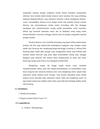 mengetahui topologi jaringan tempatnya berada. Router kemudian mengirimkan
informasi local tersebut dalam bentuk distance-vector kesemua link yang terhubung
langsung dengannya.Router yang menerima informasi routing menghitung distancevector, menambahkan distance-vector dengan metrik link tempatin formasi tersebut
diterima, dan memasukkannya kedala mentri forwarding table jika dianggap
merupakan jalur terbaik.Informasi routing setelah penambahan metric kemudian
dikirim lagi keseluruh antarmuka router, dan ini dilakukan setiap selang waktu
tertentu.Demikian seterusnya sehingga seluruh router di jaringan mengetahui topologi
jaringan tersebut.
Protokol distance-vector memiliki kelemahan yang dapat terlihat apabila dalam
jaringan ada link yang terputus.Dua kemungkinan kegagalan yang mungkin terjadi
adalah efek bouncing dan menghitung-sampai-tak-hingga (counting to infinity).Efek
bouncing dapat terjadi pada jaringan yang menggunakan metrik yang berbeda pada
minimal sebuah link.Link yang putus dapat menyebabkan routing loop, sehingga
datagram yang melewati link tertentu hanya berputar-putar di antara dua router
(bouncing) sampai umur (time to live) datagram tersebut habis.
Menghitung

sampai

tak

hingga

terjadi

karena

router

terlambat

menginformasikan bahwa suatu link terputus.Keterlambatan ini menyebabkan router
harus mengirim dan menerima distance-vector serta menghitung metric sampai batas
maksimum metrik distance-vector tercapai. Link tersebut dinyatakan putus setelah
distance-vector mencapai batas maksimum metrik. Pada saat menghitung metric ini
juga terjadi routing loop, bahkan untuk waktu yang lebih lama daripada apabila terjadi
efek bouncing.
3.1 Alat&Bahan
1. Sebuah unit komputer
2. Program simulasi Packet Tracer 5.31
4.1 LangkahKerja
1) Struktur / Skemajaringan.

 