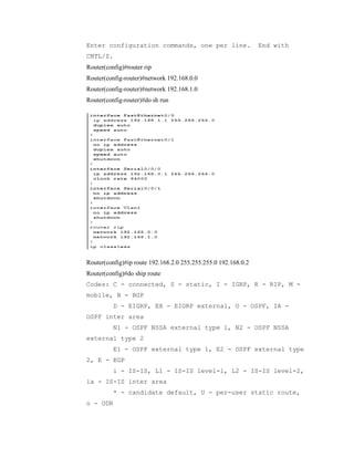 Enter configuration commands, one per line.

End with

CNTL/Z.
Router(config)#router rip
Router(config-router)#network 192.168.0.0
Router(config-router)#network 192.168.1.0
Router(config-router)#do sh run

Router(config)#ip route 192.168.2.0 255.255.255.0 192.168.0.2
Router(config)#do ship route
Codes: C - connected, S - static, I - IGRP, R - RIP, M mobile, B - BGP
D - EIGRP, EX - EIGRP external, O - OSPF, IA OSPF inter area
N1 - OSPF NSSA external type 1, N2 - OSPF NSSA
external type 2
E1 - OSPF external type 1, E2 - OSPF external type
2, E - EGP
i - IS-IS, L1 - IS-IS level-1, L2 - IS-IS level-2,
ia - IS-IS inter area
* - candidate default, U - per-user static route,
o - ODR

 
