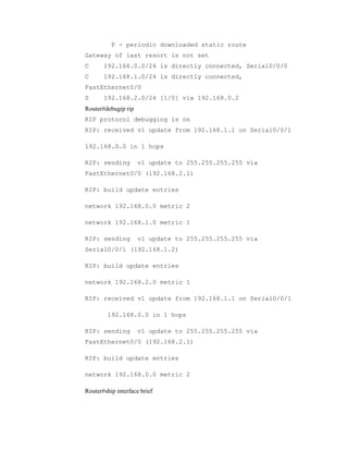 P - periodic downloaded static route
Gateway of last resort is not set
C

192.168.0.0/24 is directly connected, Serial0/0/0

C

192.168.1.0/24 is directly connected,

FastEthernet0/0
S

192.168.2.0/24 [1/0] via 192.168.0.2

Router#debugip rip
RIP protocol debugging is on
RIP: received v1 update from 192.168.1.1 on Serial0/0/1
192.168.0.0 in 1 hops
RIP: sending

v1 update to 255.255.255.255 via

FastEthernet0/0 (192.168.2.1)
RIP: build update entries
network 192.168.0.0 metric 2
network 192.168.1.0 metric 1
RIP: sending

v1 update to 255.255.255.255 via

Serial0/0/1 (192.168.1.2)
RIP: build update entries
network 192.168.2.0 metric 1
RIP: received v1 update from 192.168.1.1 on Serial0/0/1
192.168.0.0 in 1 hops
RIP: sending

v1 update to 255.255.255.255 via

FastEthernet0/0 (192.168.2.1)
RIP: build update entries
network 192.168.0.0 metric 2
Router#ship interface brief

 