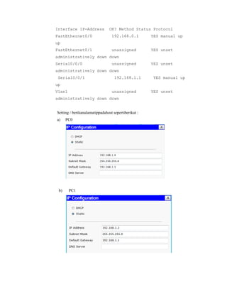 Interface IP-Address
FastEthernet0/0

OK? Method Status Protocol
192.168.0.1

YES manual up

unassigned

YES unset

up
FastEthernet0/1

administratively down down
Serial0/0/0

unassigned

YES unset

administratively down down
Serial0/0/1

192.168.1.1

YES manual up

up
Vlan1

unassigned

administratively down down

Setting / berikanalamatippadahost sepertiberikut :
a)

b)

PC0

PC1

YES unset

 