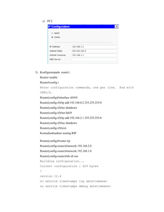c) PC2

3) Konfigurasipada router1.
Router>enable
Router#config t
Enter configuration commands, one per line.
CNTL/Z.
Router(config)#interface s0/0/0
Router(config-if)#ip add 192.168.0.2 255.255.255.0
Router(config-if)#no shutdown
Router(config-if)#int fa0/0
Router(config-if)#ip add 192.168.2.1 255.255.255.0
Router(config-if)#no shutdown
Router(config-if)#exit
Kemudianbuatkan routing RIP
Router(config)#router rip
Router(config-router)#network 192.168.2.0
Router(config-router)#network 192.168.1.0
Router(config-router)#do sh run
Building configuration...
Current configuration : 629 bytes
!
version 12.4
no service timestamps log datetimemsec
no service timestamps debug datetimemsec

End with

 