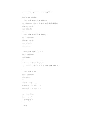 no service password-encryption
!
hostname Router
interface FastEthernet0/0
ip address 192.168.2.1 255.255.255.0
duplex auto
speed auto
!
interface FastEthernet0/1
noip address
duplex auto
speed auto
shutdown
!
interface Serial0/0/0
noip address
shutdown
!
interface Serial0/0/1
ip address 192.168.1.2 255.255.255.0
!
interface Vlan1
noip address
shutdown
!
router rip
network 192.168.1.0
network 192.168.2.0
!
ip classless
line con 0
linevty 0 4
!
login

 