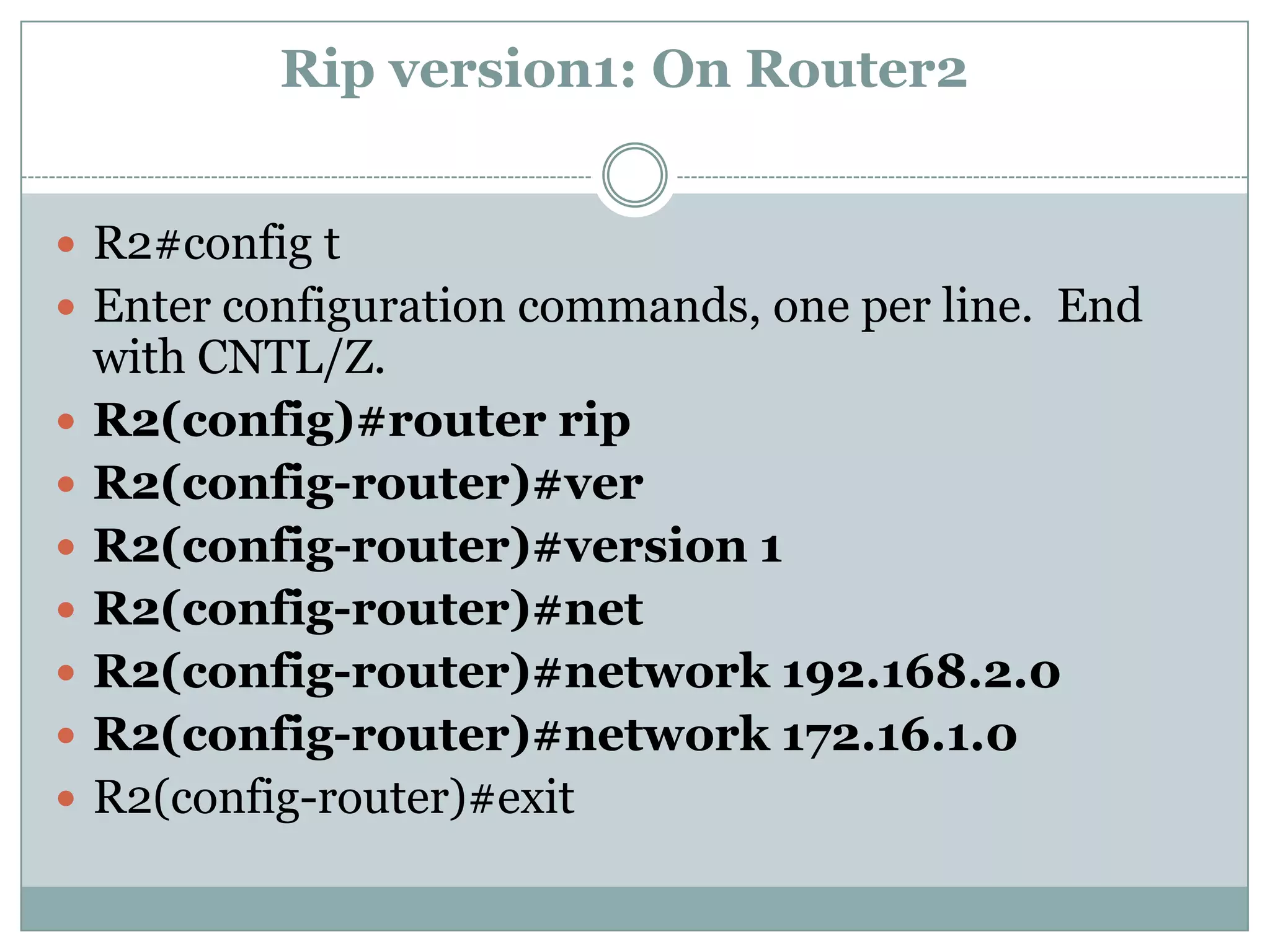 Rip version1: On Router2


 R2#config t
 Enter configuration commands, one per line. End
    with CNTL/Z.
   R2(config)#router rip
   R2(config-router)#ver
   R2(config-router)#version 1
   R2(config-router)#net
   R2(config-router)#network 192.168.2.0
   R2(config-router)#network 172.16.1.0
   R2(config-router)#exit
 