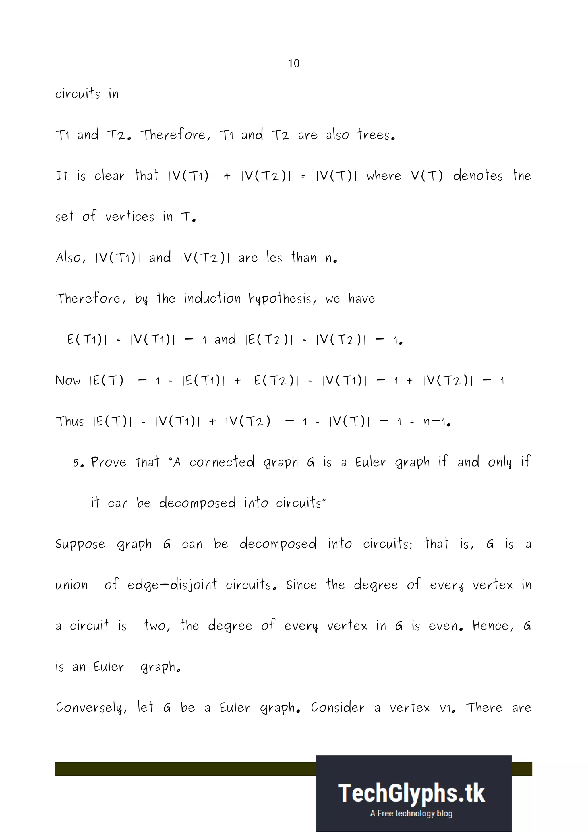 10
circuits in
T1 and T2. Therefore, T1 and T2 are also trees.
It is clear that |V(T1)| + |V(T2)| = |V(T)| where V(T) denotes the
set of vertices in T.
Also, |V(T1)| and |V(T2)| are les than n.
Therefore, by the induction hypothesis, we have
|E(T1)| = |V(T1)| - 1 and |E(T2)| = |V(T2)| - 1.
Now |E(T)| - 1 = |E(T1)| + |E(T2)| = |V(T1)| - 1 + |V(T2)| - 1
Thus |E(T)| = |V(T1)| + |V(T2)| - 1 = |V(T)| - 1 = n-1.
5. Prove that “A connected graph G is a Euler graph if and only if
it can be decomposed into circuits”
Suppose graph G can be decomposed into circuits; that is, G is a
union of edge-disjoint circuits. Since the degree of every vertex in
a circuit is two, the degree of every vertex in G is even. Hence, G
is an Euler graph.
Conversely, let G be a Euler graph. Consider a vertex v1. There are
 