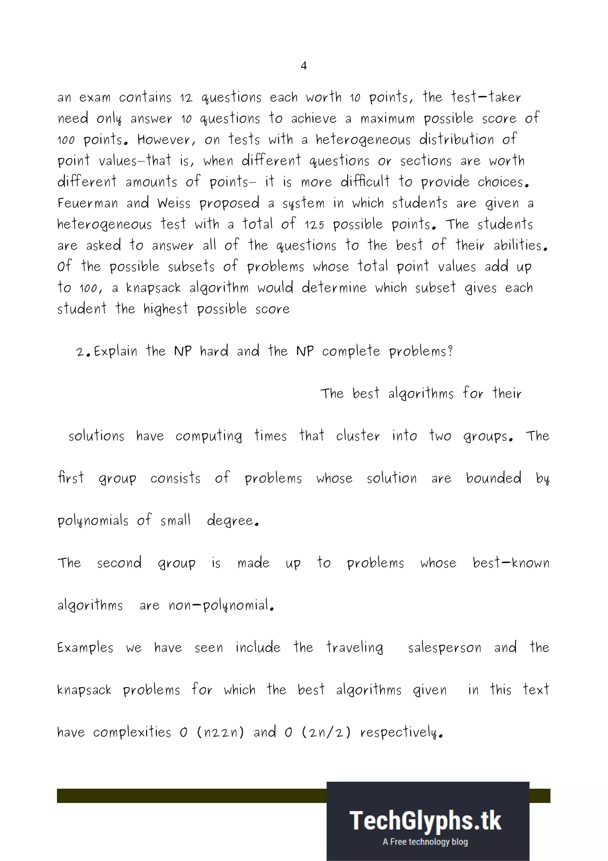4
an exam contains 12 questions each worth 10 points, the test-taker
need only answer 10 questions to achieve a maximum possible score of
100 points. However, on tests with a heterogeneous distribution of
point values—that is, when different questions or sections are worth
different amounts of points— it is more difficult to provide choices.
Feuerman and Weiss proposed a system in which students are given a
heterogeneous test with a total of 125 possible points. The students
are asked to answer all of the questions to the best of their abilities.
Of the possible subsets of problems whose total point values add up
to 100, a knapsack algorithm would determine which subset gives each
student the highest possible score
2. Explain the NP hard and the NP complete problems?
The best algorithms for their
solutions have computing times that cluster into two groups. The
first group consists of problems whose solution are bounded by
polynomials of small degree.
The second group is made up to problems whose best-known
algorithms are non-polynomial.
Examples we have seen include the traveling salesperson and the
knapsack problems for which the best algorithms given in this text
have complexities O (n22n) and O (2n/2) respectively.
 