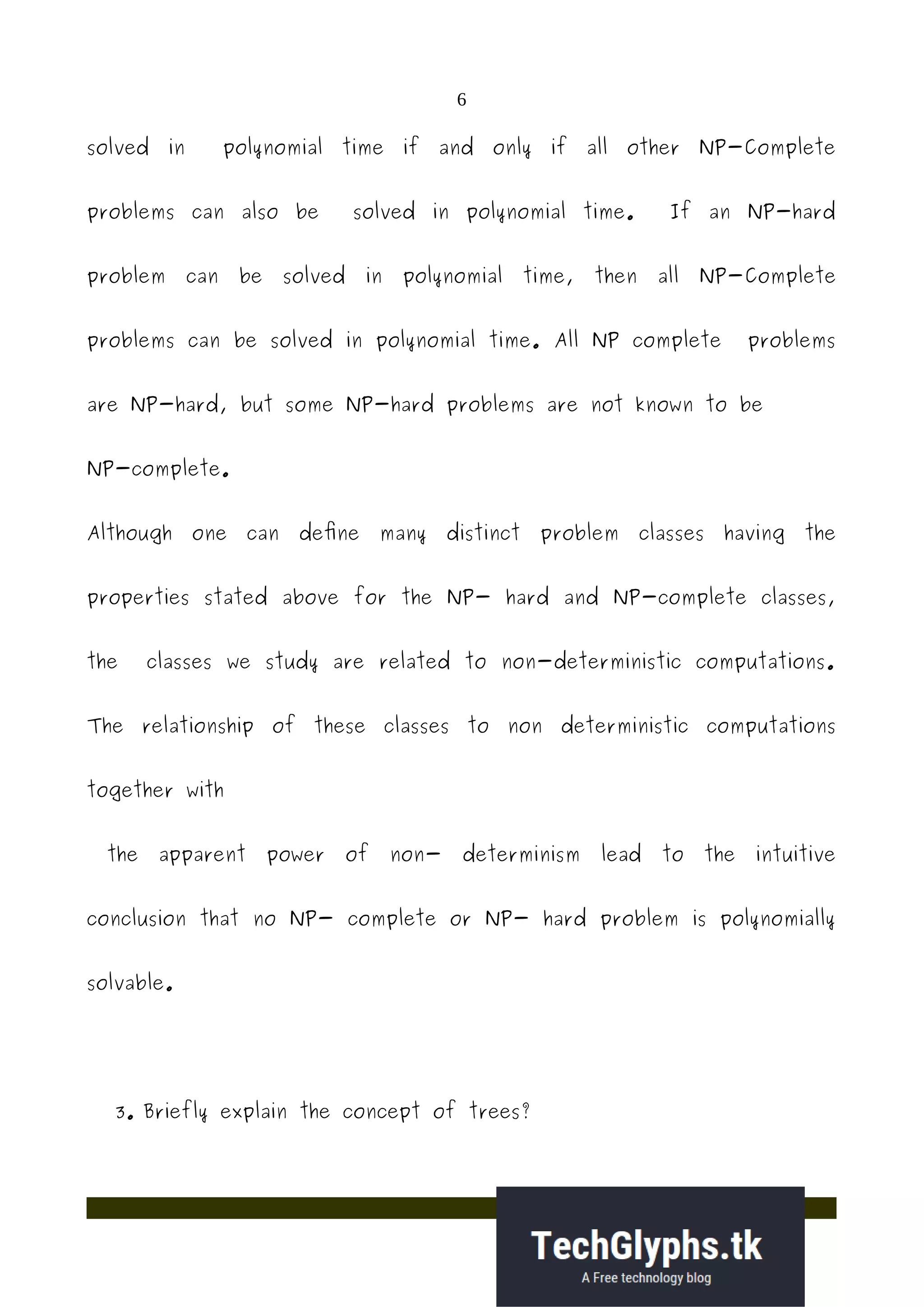 6
solved in polynomial time if and only if all other NP-Complete
problems can also be solved in polynomial time. If an NP-hard
problem can be solved in polynomial time, then all NP-Complete
problems can be solved in polynomial time. All NP complete problems
are NP-hard, but some NP-hard problems are not known to be
NP-complete.
Although one can define many distinct problem classes having the
properties stated above for the NP- hard and NP-complete classes,
the classes we study are related to non-deterministic computations.
The relationship of these classes to non deterministic computations
together with
the apparent power of non- determinism lead to the intuitive
conclusion that no NP- complete or NP- hard problem is polynomially
solvable.
3. Briefly explain the concept of trees?
 