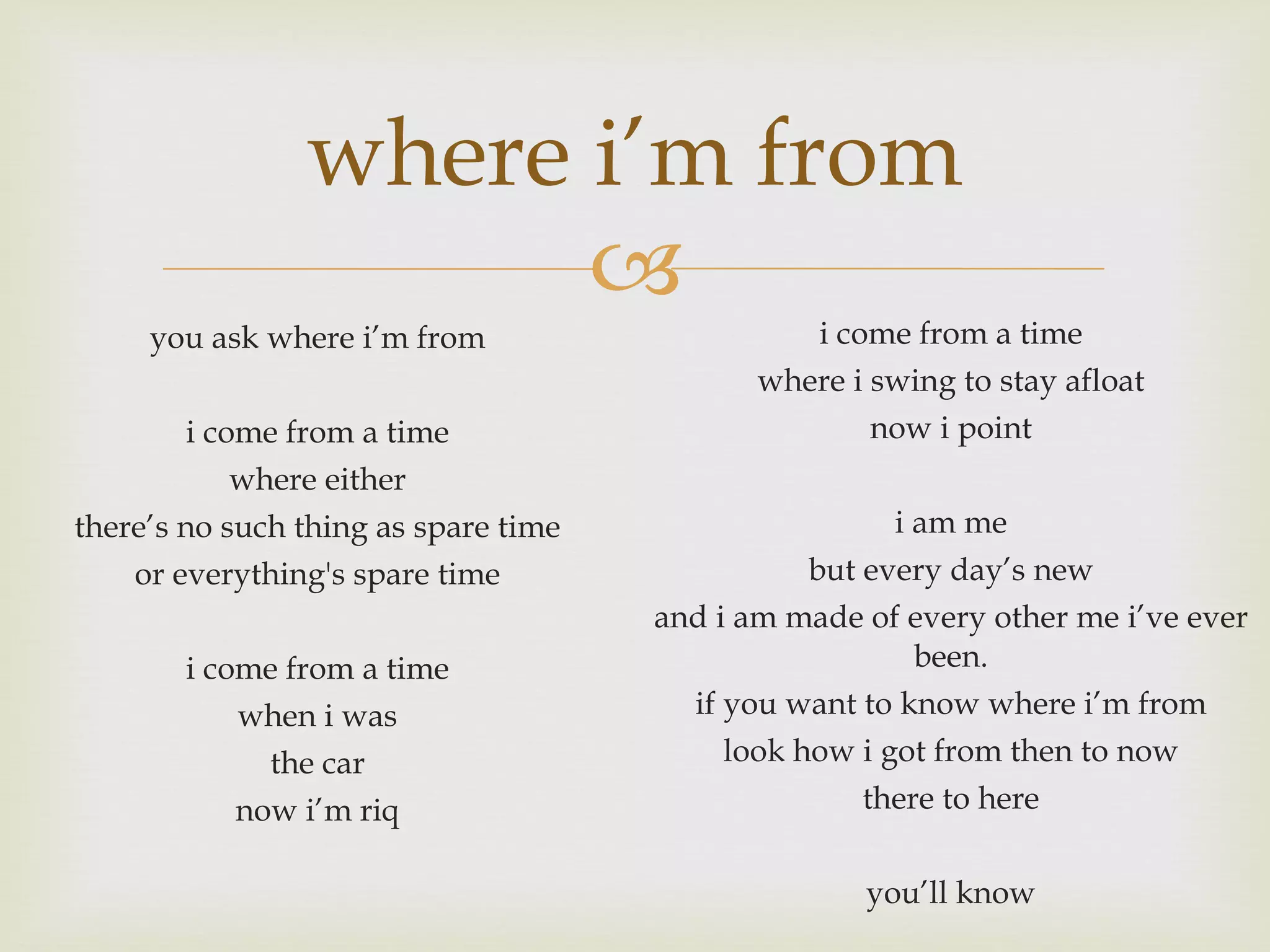 where i’m from you ask where i’m from i come from a time where either there’s no such thing as spare time or everything's spare time i come from a time when i was the car now i’m riq i come from a time where i swing to stay afloat now i point i am me but every day’s new and i am made of every other me i’ve ever been. if you want to know where i’m from look how i got from then to now there to here you’ll know