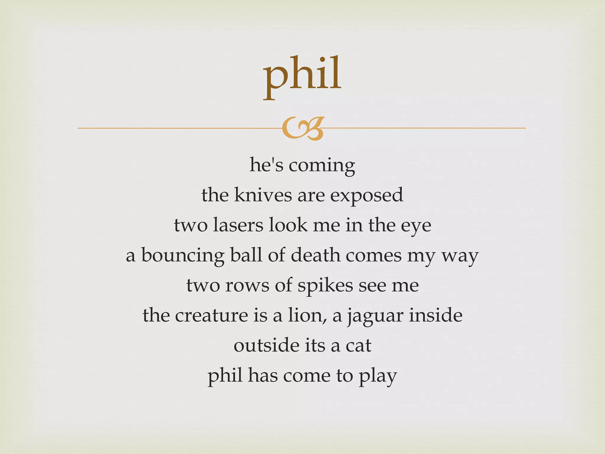 he's coming the knives are exposed two lasers look me in the eye a bouncing ball of death comes my way two rows of spikes see me the creature is a lion, a jaguar inside outside its a cat phil has come to play phil
