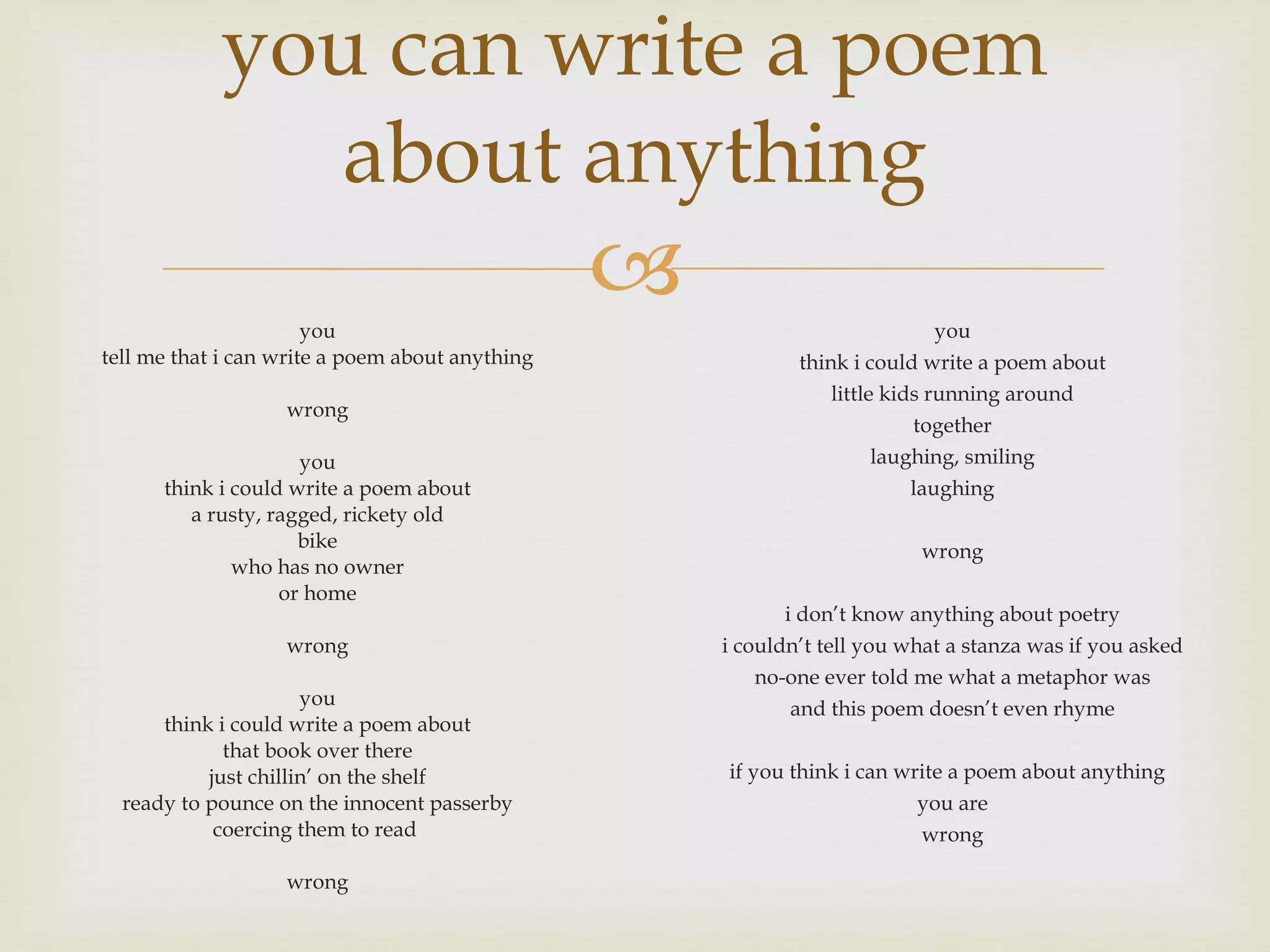 you can write a poem about anything you tell me that i can write a poem about anything wrong you think i could write a poem about a rusty, ragged, rickety old bike who has no owner or home wrong you think i could write a poem about that book over there just chillin’ on the shelf ready to pounce on the innocent passerby coercing them to read wrong you think i could write a poem about little kids running around together laughing, smiling laughing wrong i don’t know anything about poetry i couldn’t tell you what a stanza was if you asked no-one ever told me what a metaphor was and this poem doesn’t even rhyme if you think i can write a poem about anything you are wrong