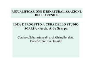 RIQUALIFICAZIONE E RINATURALIZZAZIONE
DELL’ARENILE
IDEA E PROGETTO A CURA DELLO STUDIO
SCARPA - Arch. Aldo Scarpa
Con la collaborazione di: arch Chiarello, dott.
Dalterio, dott.ssa Drouille
 