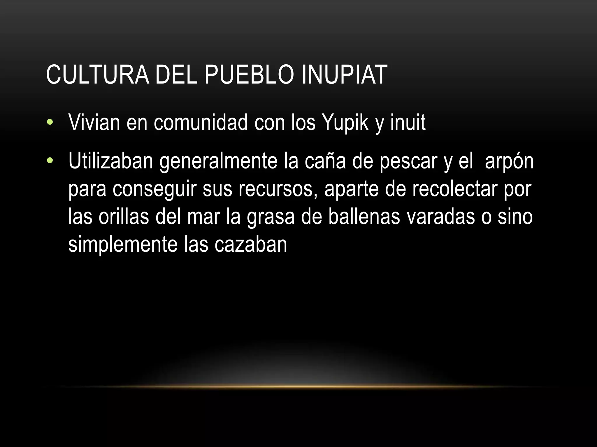 CULTURA DEL PUEBLO INUPIAT
• Vivian en comunidad con los Yupik y inuit
• Utilizaban generalmente la caña de pescar y el arpón
para conseguir sus recursos, aparte de recolectar por
las orillas del mar la grasa de ballenas varadas o sino
simplemente las cazaban
