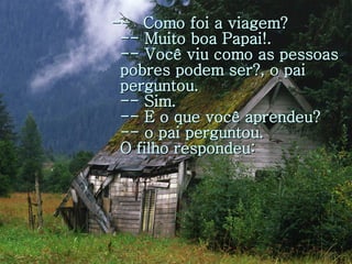 --  Como foi a viagem? -- Muito boa Papai!. -- Você viu como as pessoas pobres podem ser?, o pai perguntou. -- Sim. -- E o que você aprendeu? -- o pai perguntou. O filho respondeu: 