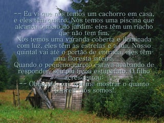 -- Eu vi que nós temos um cachorro em casa, e eles têm quatro. Nós temos uma piscina que alcança o meio do jardim; eles têm um riacho que não tem fim. Nós temos uma varanda coberta e iluminada com luz, eles têm as estrelas e a lua. Nosso quintal vai até o portão de entrada, eles têm uma floresta inteira. Quando o pequeno garoto estava acabando de responder, seu pai ficou estupefato. O filho acrescentou: -- Obrigado, pai, por me mostrar o quanto "pobres" nós somos!. 