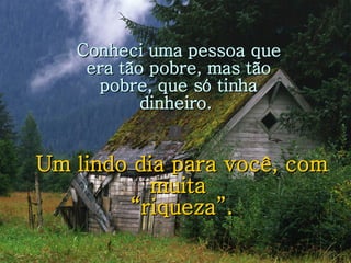 Um lindo dia para você, com muita  “ riqueza”. Conheci uma pessoa que era tão pobre, mas tão pobre, que só tinha dinheiro.  