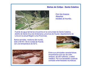 Con los brazos  Abiertos recibes al mundo. Baños termales  medicina del mundo, está a 80 Km. De la ciudad de Huaral, con una temperatura de 52°C. Fuente de agua termal se encuentra en la comunidad de Santa Catalina, distrito de Santa Cruz de Andamarca, provincia de Huaral, departamento de Lima en la actual Región Lima Provincias. Entre sus principales características encontramos que son de color verdoso, de olor sulfúrico, y sabor metálico. Por sus bondades curativas combate enfermedades reumáticas.   Baños de Collpa - Santa Catalina 