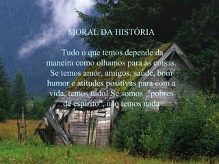 MORAL DA HISTÓRIA

    Tudo o que temos depende da
maneira como olhamos para as coisas.
 Se temos amor, amigos, saúde, bom
humor e atitudes positivas para com a
 vida, temos tudo! Se somos "pobres
     de espírito", não temos nada
 