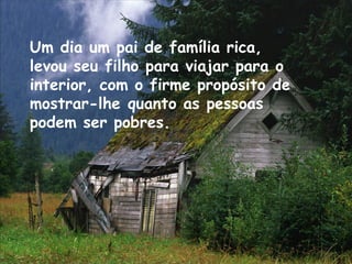 Um dia um pai de família rica,
levou seu filho para viajar para o
interior, com o firme propósito de
mostrar-lhe quanto as pessoas
podem ser pobres.
 