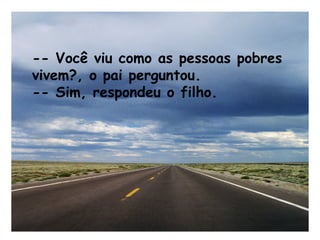 -- Você viu como as pessoas pobres
vivem?, o pai perguntou.
-- Sim, respondeu o filho.
 