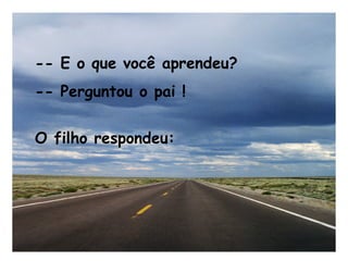 -- E o que você aprendeu?
-- Perguntou o pai !
O filho respondeu:
 