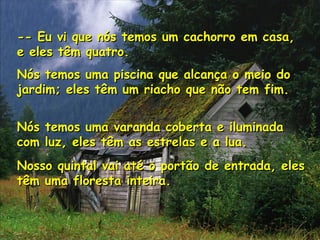 -- Eu vi que nós temos um cachorro em casa,-- Eu vi que nós temos um cachorro em casa,
e eles têm quatro.e eles têm quatro.
Nós temos uma piscina que alcança o meio doNós temos uma piscina que alcança o meio do
jardim; eles têm um riacho que não tem fim.jardim; eles têm um riacho que não tem fim.
Nós temos uma varanda coberta e iluminadaNós temos uma varanda coberta e iluminada
com luz, eles têm as estrelas e a lua.com luz, eles têm as estrelas e a lua.
Nosso quintal vai até o portão de entrada, elesNosso quintal vai até o portão de entrada, eles
têm uma floresta inteira.têm uma floresta inteira.
 