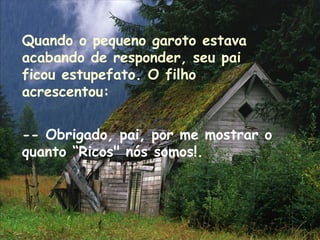 Quando o pequeno garoto estava
acabando de responder, seu pai
ficou estupefato. O filho
acrescentou:
-- Obrigado, pai, por me mostrar o
quanto “Ricos" nós somos!.
 