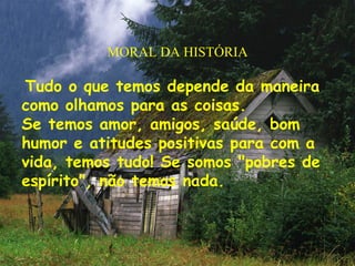 MORAL DA HISTÓRIA
Tudo o que temos depende da maneira
como olhamos para as coisas.
Se temos amor, amigos, saúde, bom
humor e atitudes positivas para com a
vida, temos tudo! Se somos "pobres de
espírito", não temos nada.
 