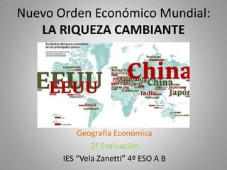 Nuevo Orden Económico Mundial:
   LA RIQUEZA CAMBIANTE




           Geografía Económica
               3ª Evaluación
       IES “Vela Zanetti” 4º ESO A B
 