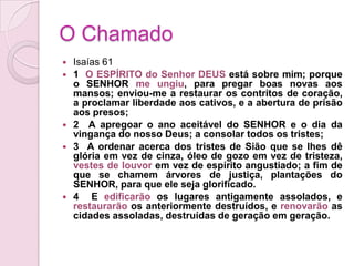 O ChamadoIsaías 611  O ESPÍRITO do Senhor DEUS está sobre mim; porque o SENHOR me ungiu, para pregar boas novas aos mansos; enviou-me a restaurar os contritos de coração, a proclamar liberdade aos cativos, e a abertura de prisão aos presos;2  A apregoar o ano aceitável do SENHOR e o dia da vingança do nosso Deus; a consolar todos os tristes;3  A ordenar acerca dos tristes de Sião que se lhes dê glória em vez de cinza, óleo de gozo em vez de tristeza, vestes de louvor em vez de espírito angustiado; a fim de que se chamem árvores de justiça, plantações do SENHOR, para que ele seja glorificado.4  E edificarão os lugares antigamente assolados, e restaurarão os anteriormente destruídos, e renovarão as cidades assoladas, destruídas de geração em geração.