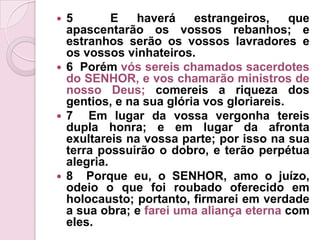 5  E haverá estrangeiros, que apascentarão os vossos rebanhos; e estranhos serão os vossos lavradores e os vossos vinhateiros.6  Porém vós sereis chamados sacerdotes do SENHOR, e vos chamarão ministros de nosso Deus; comereis a riqueza dos gentios, e na sua glória vos gloriareis.7  Em lugar da vossa vergonha tereis dupla honra; e em lugar da afronta exultareis na vossa parte; por isso na sua terra possuirão o dobro, e terão perpétua alegria.8  Porque eu, o SENHOR, amo o juízo, odeio o que foi roubado oferecido em holocausto; portanto, firmarei em verdade a sua obra; e farei uma aliança eterna com eles.