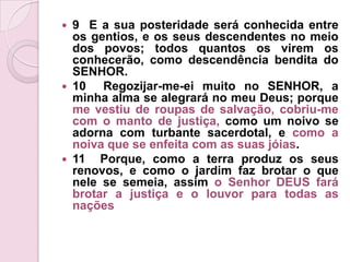9  E a sua posteridade será conhecida entre os gentios, e os seus descendentes no meio dos povos; todos quantos os virem os conhecerão, como descendência bendita do SENHOR.10  Regozijar-me-ei muito no SENHOR, a minha alma se alegrará no meu Deus; porque me vestiu de roupas de salvação, cobriu-me com o manto de justiça, como um noivo se adorna com turbante sacerdotal, e como a noiva que se enfeita com as suas jóias.11  Porque, como a terra produz os seus renovos, e como o jardim faz brotar o que nele se semeia, assim o Senhor DEUS fará brotar a justiça e o louvor para todas as nações