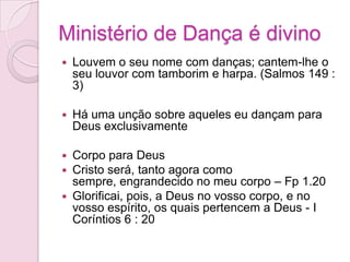 Ministério de Dança é divinoLouvem o seu nome com danças; cantem-lhe o seu louvor com tamborim e harpa. (Salmos 149 : 3)Há uma unção sobre aqueles eu dançam para Deus exclusivamenteCorpo para Deus Cristo será, tanto agora como sempre, engrandecido no meu corpo – Fp 1.20Glorificai, pois, a Deus no vosso corpo, e no vosso espírito, os quais pertencem a Deus - I Coríntios 6 : 20