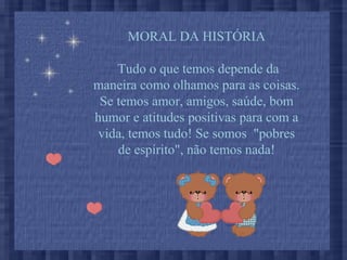 MORAL DA HISTÓRIA
Tudo o que temos depende da
maneira como olhamos para as coisas.
Se temos amor, amigos, saúde, bom
humor e atitudes positivas para com a
vida, temos tudo! Se somos "pobres
de espírito", não temos nada!
 