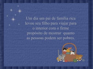 Um dia um pai de família rica
levou seu filho para viajar para
o interior com o firme
propósito de mostrar quanto
as pessoas podem ser pobres.
 