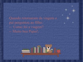 Quando retornaram da viagem o
pai perguntou ao filho:
-- Como foi a viagem?
-- Muito boa Papai!.
 