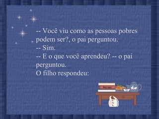 -- Você viu como as pessoas pobres
podem ser?, o pai perguntou.
-- Sim.
-- E o que você aprendeu? -- o pai
perguntou.
O filho respondeu:
 