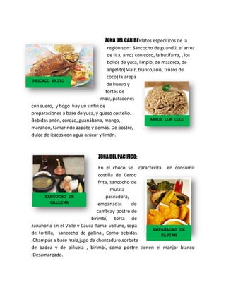 ZONA DEL CARIBEPlatos específicos de la
región son: Sancocho de guandú, el arroz
de lisa, arroz con coco, la butifarra, , los
bollos de yuca, limpio, de mazorca, de
angelito(Maíz, blanco,anís, trozos de
coco) la arepa
PESCADO FRITO
de huevo y
tortas de
maíz, patacones
con suero, y hogo hay un sinfín de
preparaciones a base de yuca, y queso costeño.
ARROZ CON COCO
Bebidas anón, corozo, guanábana, mango,
marañón, tamarindo zapote y demás. De postre,
dulce de icacos con agua azúcar y limón.

ZONA DEL PACIFICO:
En el choco se caracteriza en consumir
costilla de Cerdo
frita, sancocho de
mulata
SANCOCHO DE
paseadora,
GALLINA
empanadas
de
cambray postre de
birimbí, torta de
zanahoria En el Valle y Cauca Tamal valluno, sopa
EMPANADAS DE
de tortilla, sancocho de gallina., Como bebidas
PAPIAN
.Champús a base maíz,jugo de chontaduro,sorbete
de badea y de piñuela , birimbí, como postre tienen el manjar blanco
.Desamargado.

 