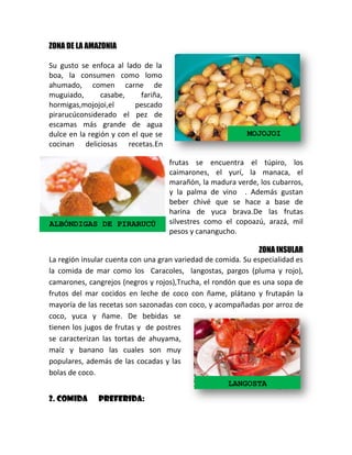 ZONA DE LA AMAZONIA
Su gusto se enfoca al lado de la
boa, la consumen como lomo
ahumado, comen carne de
muguiado,
casabe,
fariña,
hormigas,mojojoi,el
pescado
pirarucúconsiderado el pez de
escamas más grande de agua
dulce en la región y con el que se
cocinan deliciosas recetas.En

ALBÓNDIGAS DE PIRARUCÚ

MOJOJOI

frutas se encuentra el túpiro, los
caimarones, el yurí, la manaca, el
marañón, la madura verde, los cubarros,
y la palma de vino . Además gustan
beber chivé que se hace a base de
harina de yuca brava.De las frutas
silvestres como el copoazú, arazá, mil
pesos y canangucho.

ZONA INSULAR
La región insular cuenta con una gran variedad de comida. Su especialidad es
la comida de mar como los Caracoles, langostas, pargos (pluma y rojo),
camarones, cangrejos (negros y rojos),Trucha, el rondón que es una sopa de
frutos del mar cocidos en leche de coco con ñame, plátano y frutapán la
mayoría de las recetas son sazonadas con coco, y acompañadas por arroz de
coco, yuca y ñame. De bebidas se
tienen los jugos de frutas y de postres
se caracterizan las tortas de ahuyama,
maíz y banano las cuales son muy
populares, además de las cocadas y las
bolas de coco.
LANGOSTA
2. COMIDA

PREFERIDA:

 