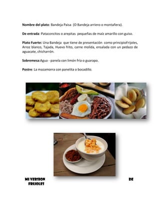 Nombre del plato: Bandeja Paisa (O Bandeja arriero o montañera).
De entrada: Pataconcitos o arepitas pequeñas de maíz amarillo con guiso.
Plato Fuerte: Una Bandeja que tiene de presentación como principioFrijoles,
Arroz blanco, Tajada, Huevo frito, carne molida, ensalada con un pedazo de
aguacate, chicharrón.
Sobremesa:Agua - panela con limón fría o guarapo.
Postre: La mazamorra con panelita o bocadillo.

MI VERSION
FRIJOLES

DE

 