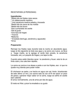 RECETAPARA (6 PERSONAS)
Ingredientes
*Medio kilo de frijoles rojos secos
* Un plátanoverde mediano
* Una zanahoria medina pelada y troceada
*Medio kilo de carne de res molida
*Medio kilo de tocino
*Dos cucharadas de aceite
*Sal al gusto
*Una taza de hogao
* Huevos
*Maduros
* Ensalada (lechuga, zanahoria y aguacate)
*Arroz
Preparación
Remojar los frijoles rojos durante toda la noche en abundante agua,
luego al día siguiente se bota esa agua y se pone una nueva, se lleva
a fuego medio, se le agrega el verde bien picado, la zanahoria
troceada, sal y un poquito de hogao y se tapa la olla.
Cuando estos estén blandos sacar la zanahoria y licuar, esto le da un
lindo color y los cala bien rápidito.
La carne se cocina si se desea a parte o con los frijoles, eso sí que no
quede muy blanda para poder moler.
El chicharon se parte y se hecha en agua con sal, limón, bicarbonato
de este último un tris y se cocina esto es con el fin de sacar un poco
de grasa y generar mejor sabor en la carne, luego se sofríe en aceite
bien caliente.
El arroz normalmente, una de arroz por dos de agua.
El resto es fritar y picar la ensalada a su gusto

 