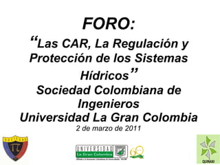 FORO: “ Las CAR, La Regulación y Protección de los Sistemas Hídricos ” Sociedad Colombiana de Ingenieros Universidad La Gran Colombia 2 de marzo de 2011 