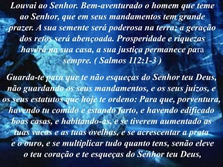 Louvai ao Senhor. Bem-aventurado o homem que teme
    ao Senhor, que em seus mandamentos tem grande
 prazer. A sua semente será poderosa na terra; a geração
    dos retos será abençoada. Prosperidade e riquezas
    haverá na sua casa, a sua justiça permanece para
                sempre. ( Salmos 112:1-3 )
 Guarda-te para que te não esqueças do Senhor teu Deus,
 não guardando os seus mandamentos, e os seus juízos, e
os seus estatutos que hoje te ordeno: Para que, porventura,
  havendo tu comido e estando farto, e havendo edificado
   boas casas, e habitando-as, e se tiverem aumentado as
    tuas vacas e as tuas ovelhas, e se acrescentar a prata
   e o ouro, e se multiplicar tudo quanto tens, senão eleve
       o teu coração e te esqueças do Senhor teu Deus,
 