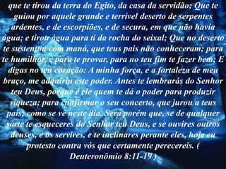que te tirou da terra do Egito, da casa da servidão; Que te
    guiou por aquele grande e terrível deserto de serpentes
   ardentes, e de escorpiões, e de secura, em que não havia
água; e tirou água para ti da rocha do seixal; Que no deserto
te sustentou com maná, que teus pais não conheceram; para
te humilhar, e para te provar, para no teu fim te fazer bem; E
  digas no teu coração: A minha força, e a fortaleza de meu
braço, me adquiriu este poder. Antes te lembrarás do Senhor
   teu Deus, porque é ele quem te dá o poder para produzir
   riqueza; para confirmar o seu concerto, que jurou a teus
  pais; como se vê neste dia. Será porém que, se de qualquer
 sorte te esqueceres do Senhor teu Deus, e se ouvires outros
   deuses, e os servires, e te inclinares perante eles, hoje eu
        protesto contra vós que certamente perecereis. (
                    Deuteronômio 8:11-19 )
 