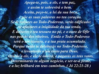 Apega-te, pois, a ele, e tem paz,
             e assim te sobrevirá o bem.
          Aceita, peço-te, a lei da sua boca,
       e põe as suas palavras no teu coração.
 Se te voltares ao Todo-Poderoso, serás edificado;
      se afastares a iniqüidade da tua tenda,
  E deitares o teu tesouro no pó, e o ouro de Ofir
 nas pedras dos ribeiros, Então o Todo-Poderoso
   será o teu tesouro, e a tua prata acumulada.
   Porque então te deleitarás no Todo-Poderoso,
         e levantarás o teu rosto para Deus.
Orarás a ele, e ele te ouvirá, e pagarás os teus votos.
 Determinarás tu algum negócio, e ser-te-á firme,
e a luz brilhará em teus caminhos. ( Jó 22:21-28 )
 