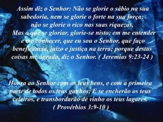Assim diz o Senhor: Não se glorie o sábio na sua
     sabedoria, nem se glorie o forte na sua força;
        não se glorie o rico nas suas riquezas,
 Mas o que se gloriar, glorie-se nisto: em me entender
     e me conhecer, que eu sou o Senhor, que faço
 beneficência, juízo e justiça na terra; porque destas
 coisas me agrado, diz o Senhor. ( Jeremias 9:23-24 )



Honra ao Senhor com os teus bens, e com a primeira
parte de todos os teus ganhos; E se encherão os teus
 celeiros, e transbordarão de vinho os teus lagares.
                 ( Provérbios 3:9-10 )
 
