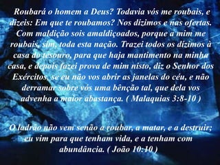 Roubará o homem a Deus? Todavia vós me roubais, e
dizeis: Em que te roubamos? Nos dízimos e nas ofertas.
   Com maldição sois amaldiçoados, porque a mim me
 roubais, sim, toda esta nação. Trazei todos os dízimos à
  casa do tesouro, para que haja mantimento na minha
casa, e depois fazei prova de mim nisto, diz o Senhor dos
  Exércitos, se eu não vos abrir as janelas do céu, e não
    derramar sobre vós uma bênção tal, que dela vos
    advenha a maior abastança. ( Malaquias 3:8-10 )


O ladrão não vem senão a roubar, a matar, e a destruir;
    eu vim para que tenham vida, e a tenham com
             abundância. ( João 10:10 )
 